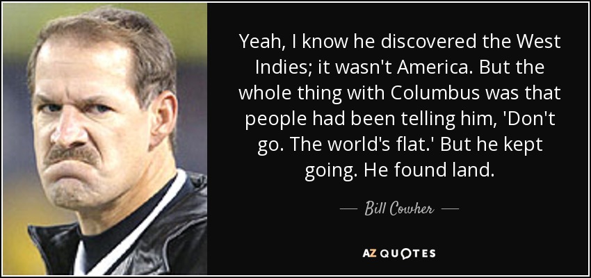 Yeah, I know he discovered the West Indies; it wasn't America. But the whole thing with Columbus was that people had been telling him, 'Don't go. The world's flat.' But he kept going. He found land. - Bill Cowher