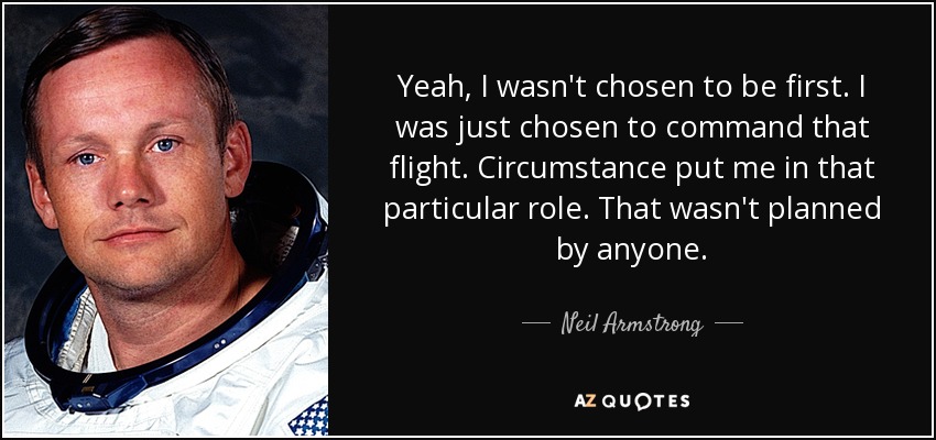 Yeah, I wasn't chosen to be first. I was just chosen to command that flight. Circumstance put me in that particular role. That wasn't planned by anyone. - Neil Armstrong