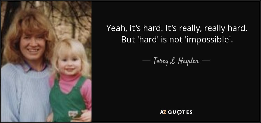 Yeah, it's hard. It's really, really hard. But 'hard' is not 'impossible'. - Torey L. Hayden