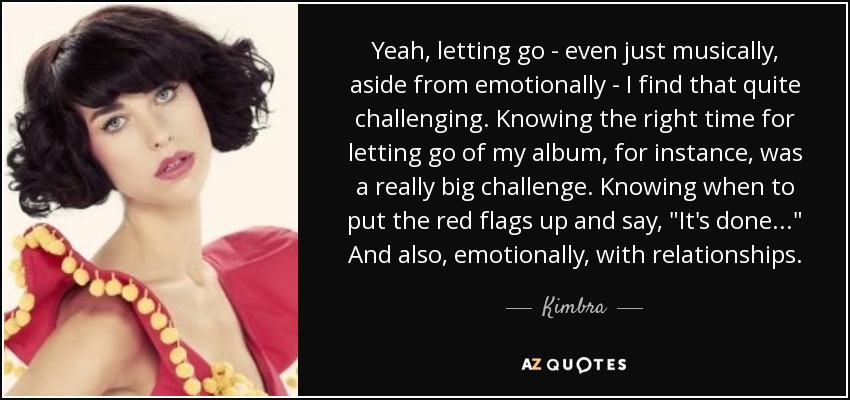 Yeah, letting go - even just musically, aside from emotionally - I find that quite challenging. Knowing the right time for letting go of my album, for instance, was a really big challenge. Knowing when to put the red flags up and say, 