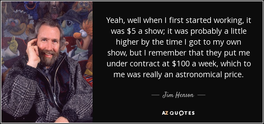 Yeah, well when I first started working, it was $5 a show; it was probably a little higher by the time I got to my own show, but I remember that they put me under contract at $100 a week, which to me was really an astronomical price. - Jim Henson