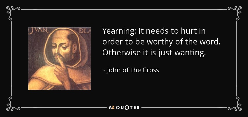Yearning: It needs to hurt in order to be worthy of the word. Otherwise it is just wanting. - John of the Cross