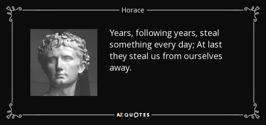 Years, following years, steal something every day; At last they steal us from ourselves away. - Horace