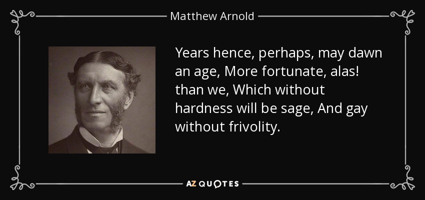 Years hence, perhaps, may dawn an age, More fortunate, alas! than we, Which without hardness will be sage, And gay without frivolity. - Matthew Arnold