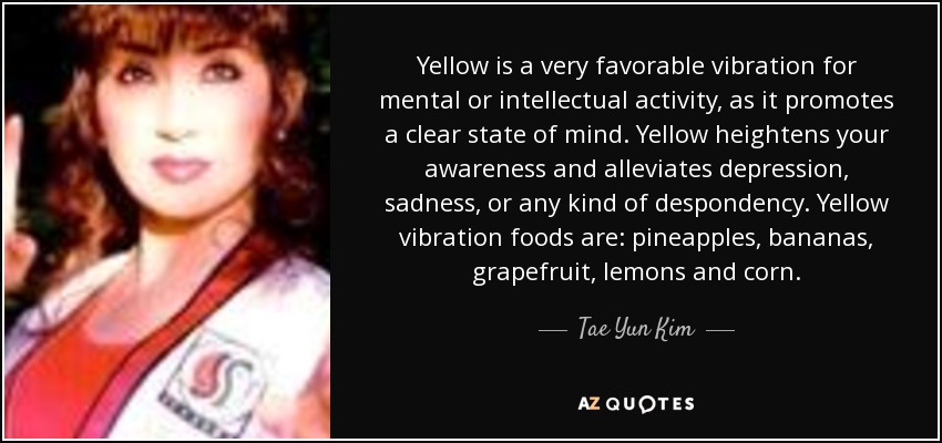 Yellow is a very favorable vibration for mental or intellectual activity, as it promotes a clear state of mind. Yellow heightens your awareness and alleviates depression, sadness, or any kind of despondency. Yellow vibration foods are: pineapples, bananas, grapefruit, lemons and corn. - Tae Yun Kim