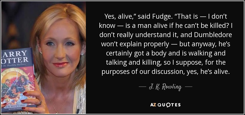 Yes, alive,” said Fudge. “That is — I don’t know — is a man alive if he can’t be killed? I don’t really understand it, and Dumbledore won’t explain properly — but anyway, he’s certainly got a body and is walking and talking and killing, so I suppose, for the purposes of our discussion, yes, he’s alive. - J. K. Rowling