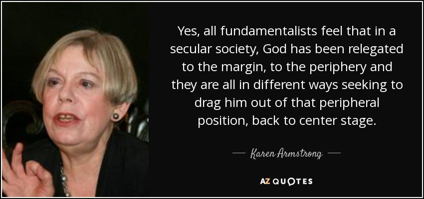 Yes, all fundamentalists feel that in a secular society, God has been relegated to the margin, to the periphery and they are all in different ways seeking to drag him out of that peripheral position, back to center stage. - Karen Armstrong