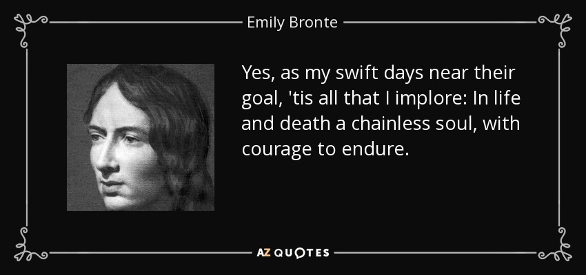 Yes, as my swift days near their goal, 'tis all that I implore: In life and death a chainless soul, with courage to endure. - Emily Bronte