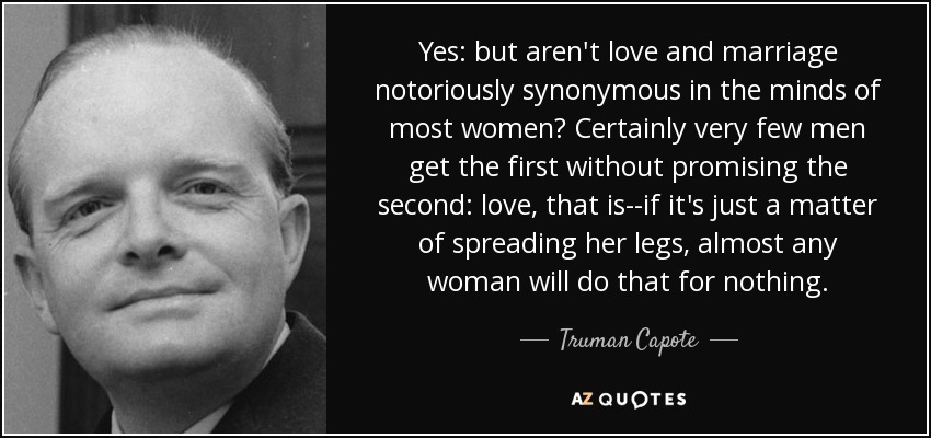 Yes: but aren't love and marriage notoriously synonymous in the minds of most women? Certainly very few men get the first without promising the second: love, that is--if it's just a matter of spreading her legs, almost any woman will do that for nothing. - Truman Capote
