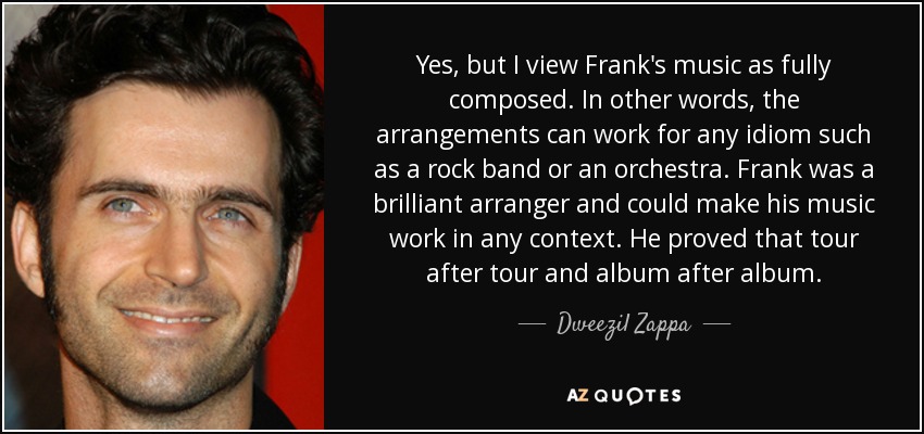 Yes, but I view Frank's music as fully composed. In other words, the arrangements can work for any idiom such as a rock band or an orchestra. Frank was a brilliant arranger and could make his music work in any context. He proved that tour after tour and album after album. - Dweezil Zappa