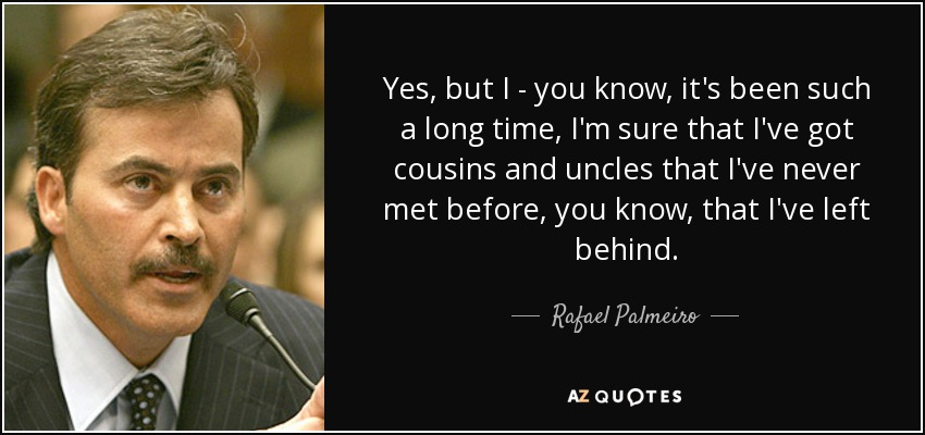Yes, but I - you know, it's been such a long time, I'm sure that I've got cousins and uncles that I've never met before, you know, that I've left behind. - Rafael Palmeiro