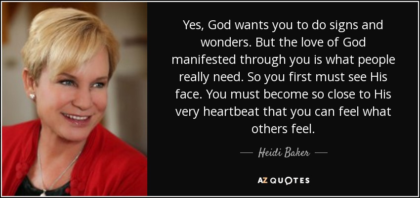 Yes, God wants you to do signs and wonders. But the love of God manifested through you is what people really need. So you first must see His face. You must become so close to His very heartbeat that you can feel what others feel. - Heidi Baker