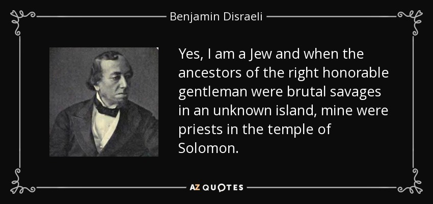 Yes, I am a Jew and when the ancestors of the right honorable gentleman were brutal savages in an unknown island, mine were priests in the temple of Solomon. - Benjamin Disraeli