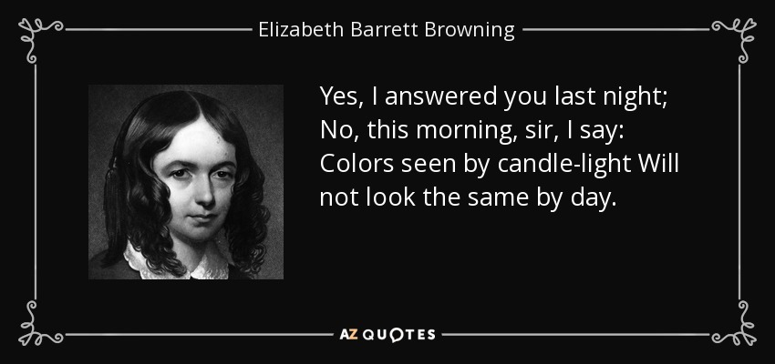 Yes, I answered you last night; No, this morning, sir, I say: Colors seen by candle-light Will not look the same by day. - Elizabeth Barrett Browning