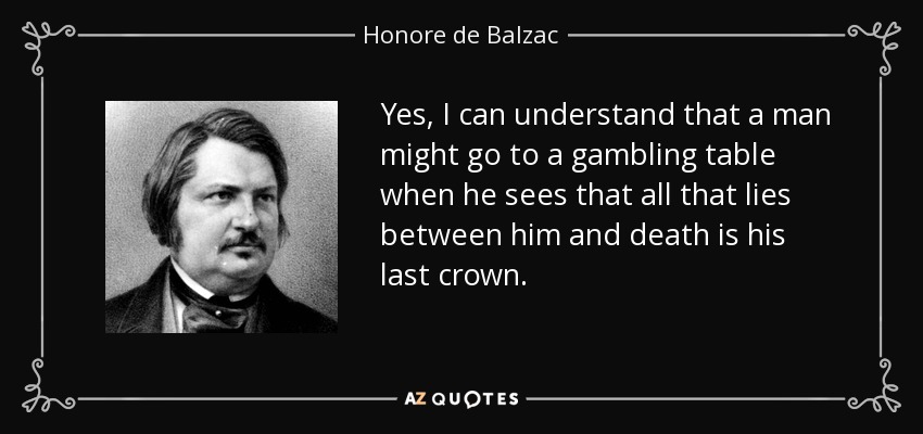 Yes, I can understand that a man might go to a gambling table when he sees that all that lies between him and death is his last crown. - Honore de Balzac