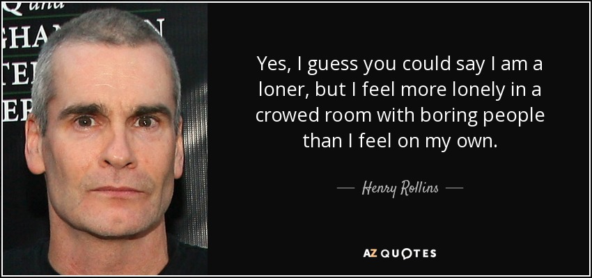 Yes, I guess you could say I am a loner, but I feel more lonely in a crowed room with boring people than I feel on my own. - Henry Rollins