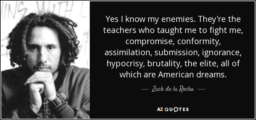 Yes I know my enemies. They're the teachers who taught me to fight me, compromise, conformity, assimilation, submission, ignorance, hypocrisy, brutality, the elite, all of which are American dreams. - Zack de la Rocha