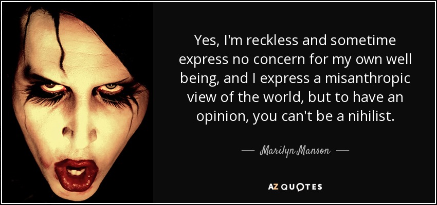 Yes, I'm reckless and sometime express no concern for my own well being, and I express a misanthropic view of the world, but to have an opinion, you can't be a nihilist. - Marilyn Manson