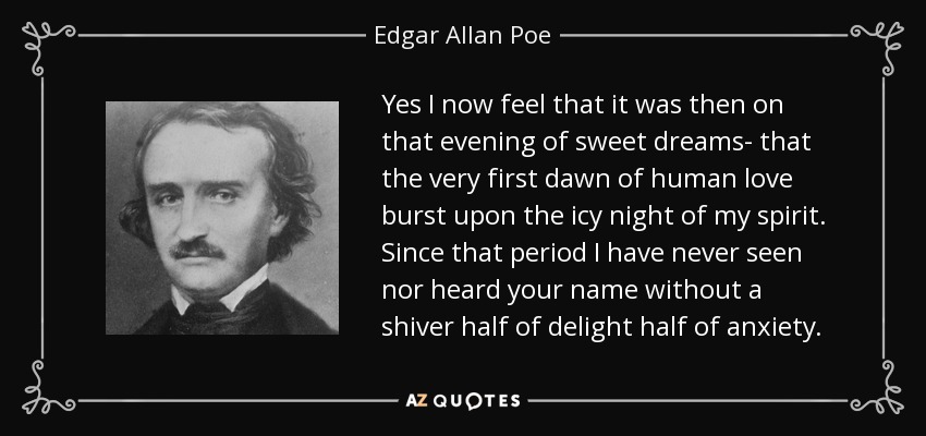 Yes I now feel that it was then on that evening of sweet dreams- that the very first dawn of human love burst upon the icy night of my spirit. Since that period I have never seen nor heard your name without a shiver half of delight half of anxiety. - Edgar Allan Poe