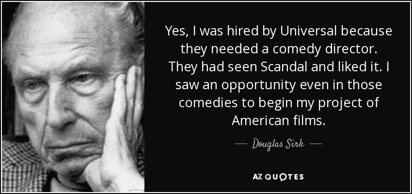 Yes, I was hired by Universal because they needed a comedy director. They had seen Scandal and liked it. I saw an opportunity even in those comedies to begin my project of American films. - Douglas Sirk