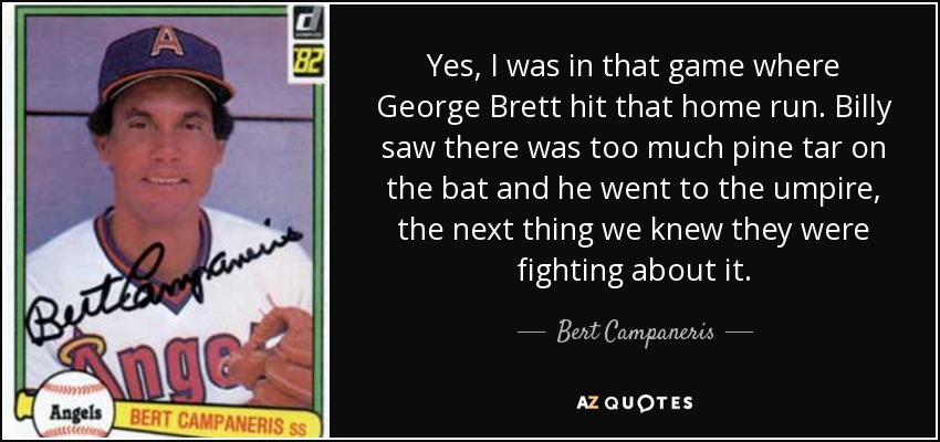 Yes, I was in that game where George Brett hit that home run. Billy saw there was too much pine tar on the bat and he went to the umpire, the next thing we knew they were fighting about it. - Bert Campaneris