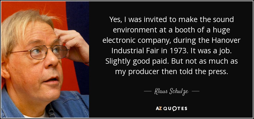 Yes, I was invited to make the sound environment at a booth of a huge electronic company, during the Hanover Industrial Fair in 1973. It was a job. Slightly good paid. But not as much as my producer then told the press. - Klaus Schulze