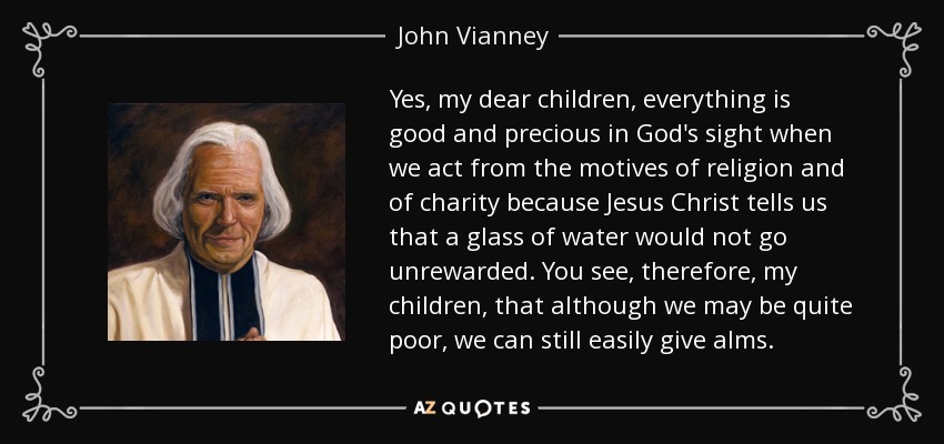 Yes, my dear children, everything is good and precious in God's sight when we act from the motives of religion and of charity because Jesus Christ tells us that a glass of water would not go unrewarded. You see, therefore, my children, that although we may be quite poor, we can still easily give alms. - John Vianney