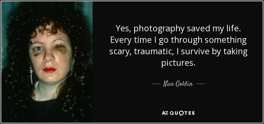 Yes, photography saved my life. Every time I go through something scary, traumatic, I survive by taking pictures. - Nan Goldin