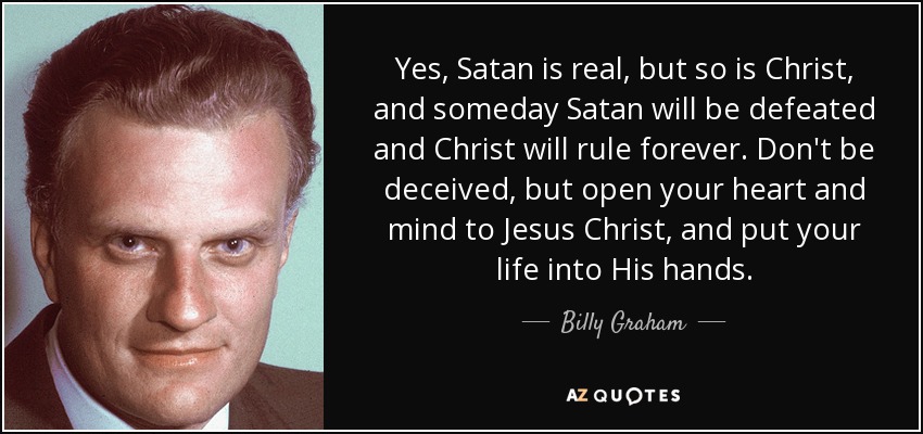 Yes, Satan is real, but so is Christ, and someday Satan will be defeated and Christ will rule forever. Don't be deceived, but open your heart and mind to Jesus Christ, and put your life into His hands. - Billy Graham