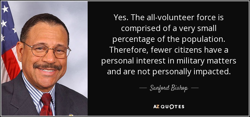 Yes. The all-volunteer force is comprised of a very small percentage of the population. Therefore, fewer citizens have a personal interest in military matters and are not personally impacted. - Sanford Bishop