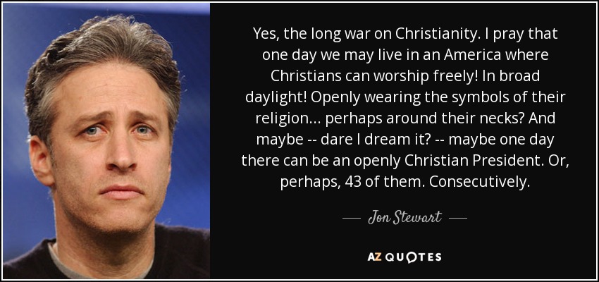 Yes, the long war on Christianity. I pray that one day we may live in an America where Christians can worship freely! In broad daylight! Openly wearing the symbols of their religion... perhaps around their necks? And maybe -- dare I dream it? -- maybe one day there can be an openly Christian President. Or, perhaps, 43 of them. Consecutively. - Jon Stewart