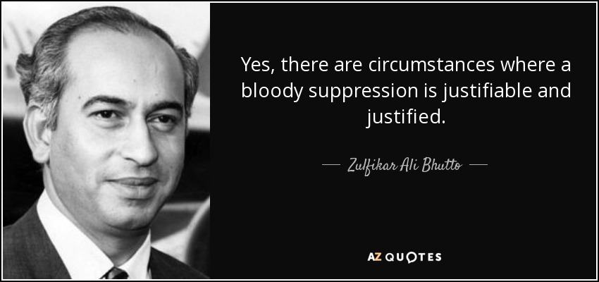 Yes, there are circumstances where a bloody suppression is justifiable and justified. - Zulfikar Ali Bhutto