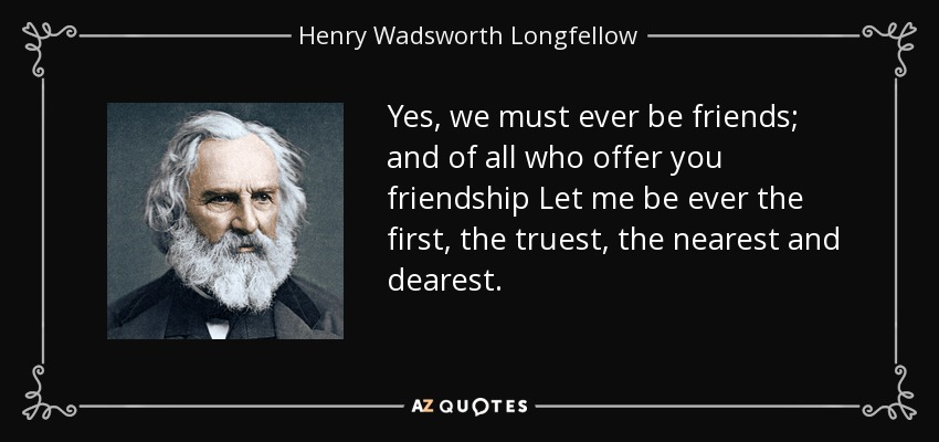 Yes, we must ever be friends; and of all who offer you friendship Let me be ever the first, the truest, the nearest and dearest. - Henry Wadsworth Longfellow