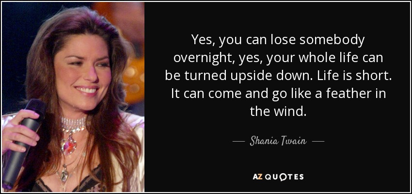Yes, you can lose somebody overnight, yes, your whole life can be turned upside down. Life is short. It can come and go like a feather in the wind. - Shania Twain