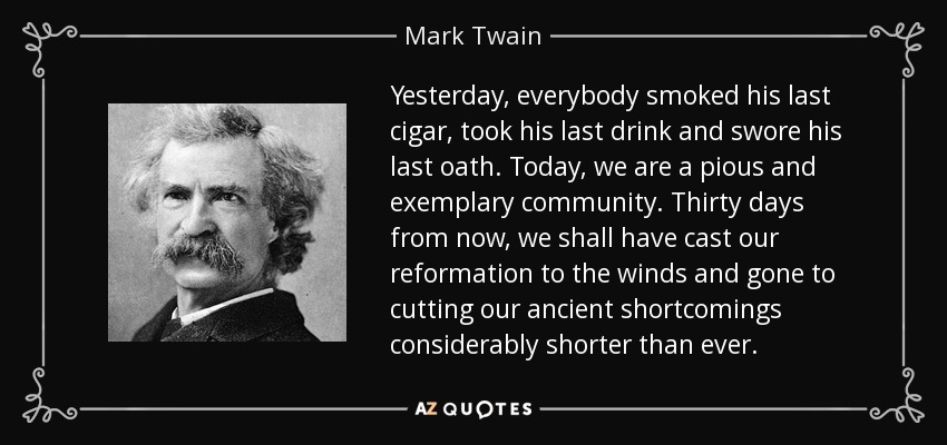 Yesterday, everybody smoked his last cigar, took his last drink and swore his last oath. Today, we are a pious and exemplary community. Thirty days from now, we shall have cast our reformation to the winds and gone to cutting our ancient shortcomings considerably shorter than ever. - Mark Twain
