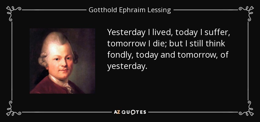 Yesterday I lived, today I suffer, tomorrow I die; but I still think fondly, today and tomorrow, of yesterday. - Gotthold Ephraim Lessing