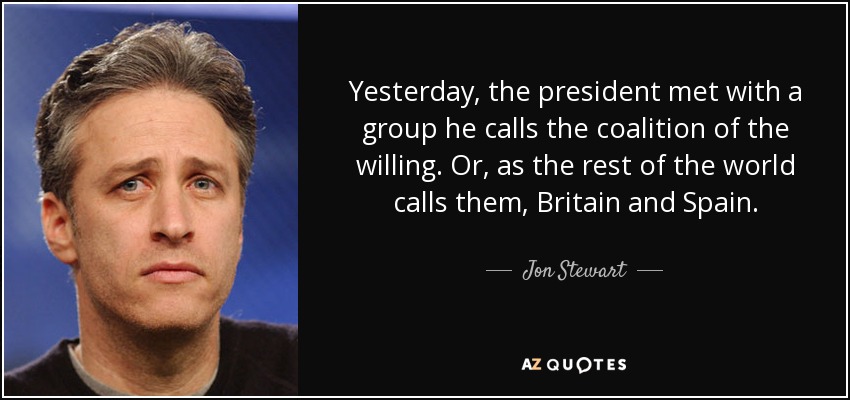 Yesterday, the president met with a group he calls the coalition of the willing. Or, as the rest of the world calls them, Britain and Spain. - Jon Stewart