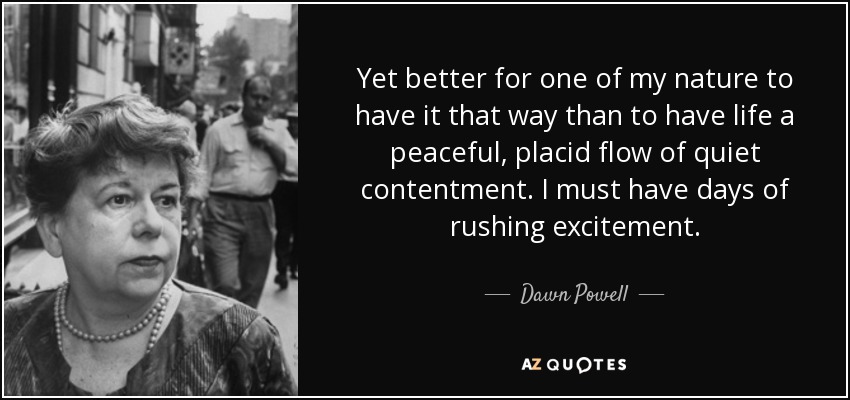 Yet better for one of my nature to have it that way than to have life a peaceful, placid flow of quiet contentment. I must have days of rushing excitement. - Dawn Powell