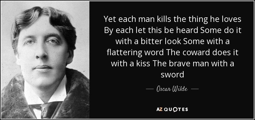 Yet each man kills the thing he loves By each let this be heard Some do it with a bitter look Some with a flattering word The coward does it with a kiss The brave man with a sword - Oscar Wilde