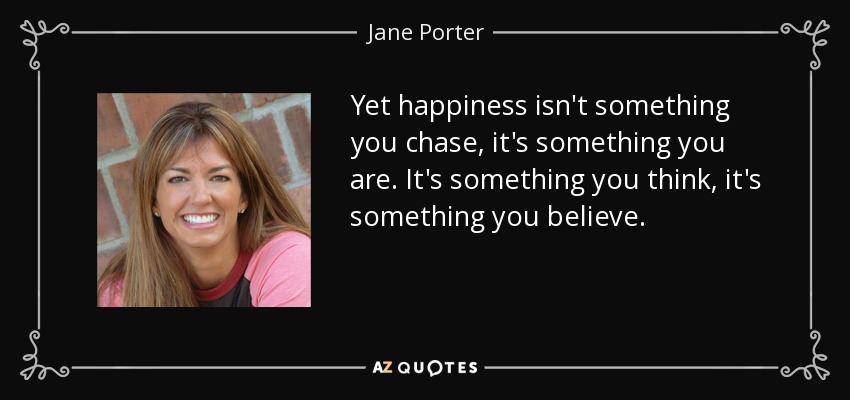 Yet happiness isn't something you chase, it's something you are. It's something you think, it's something you believe. - Jane Porter