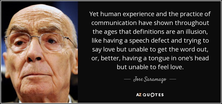 Yet human experience and the practice of communication have shown throughout the ages that definitions are an illusion, like having a speech defect and trying to say love but unable to get the word out, or, better, having a tongue in one's head but unable to feel love. - Jose Saramago