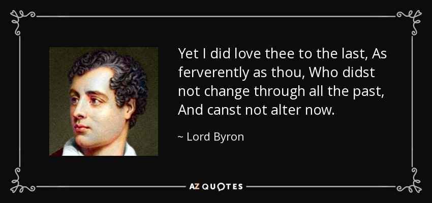 Yet I did love thee to the last, As ferverently as thou, Who didst not change through all the past, And canst not alter now. - Lord Byron