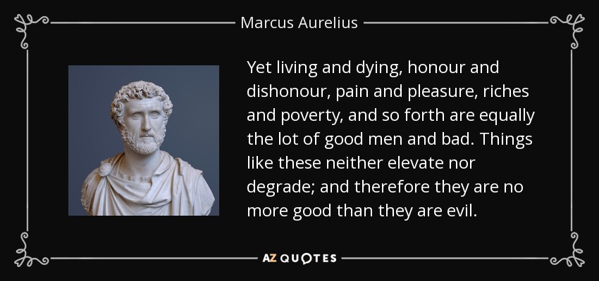 Yet living and dying, honour and dishonour, pain and pleasure, riches and poverty, and so forth are equally the lot of good men and bad. Things like these neither elevate nor degrade; and therefore they are no more good than they are evil. - Marcus Aurelius