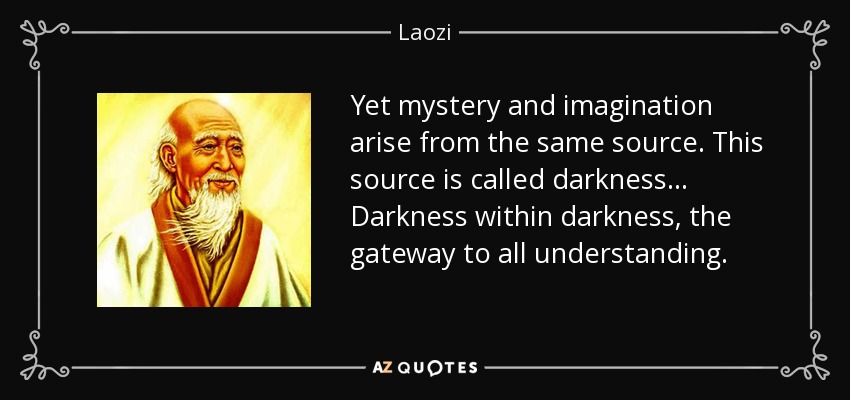 Yet mystery and imagination arise from the same source. This source is called darkness ... Darkness within darkness, the gateway to all understanding. - Laozi