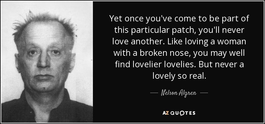 Yet once you've come to be part of this particular patch, you'll never love another. Like loving a woman with a broken nose, you may well find lovelier lovelies. But never a lovely so real. - Nelson Algren