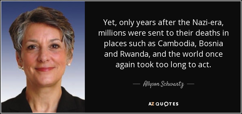 Yet, only years after the Nazi-era, millions were sent to their deaths in places such as Cambodia, Bosnia and Rwanda, and the world once again took too long to act. - Allyson Schwartz