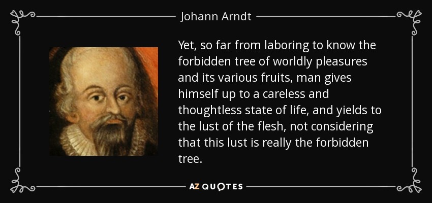 Yet, so far from laboring to know the forbidden tree of worldly pleasures and its various fruits, man gives himself up to a careless and thoughtless state of life, and yields to the lust of the flesh, not considering that this lust is really the forbidden tree. - Johann Arndt