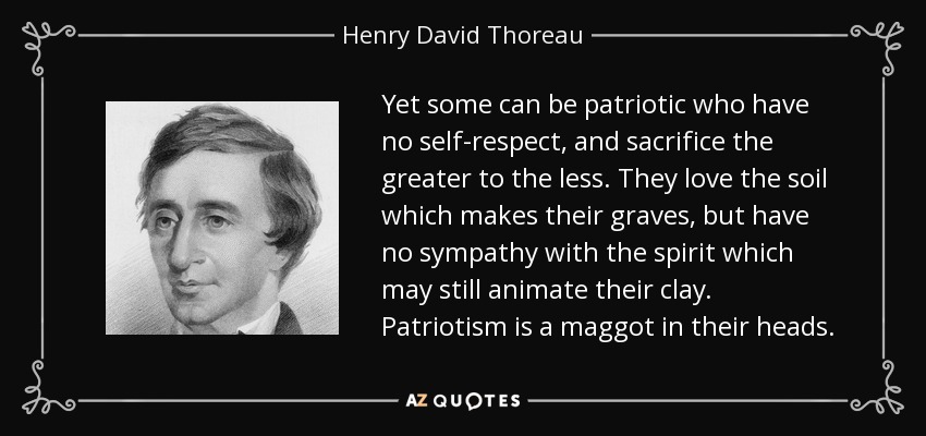 Yet some can be patriotic who have no self-respect, and sacrifice the greater to the less. They love the soil which makes their graves, but have no sympathy with the spirit which may still animate their clay. Patriotism is a maggot in their heads. - Henry David Thoreau