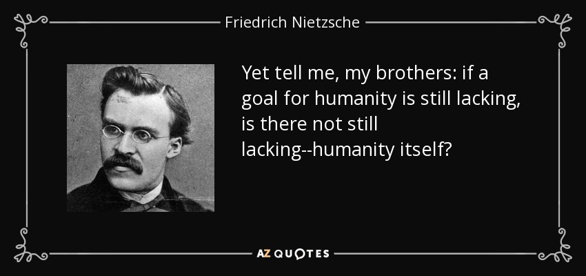 Yet tell me, my brothers: if a goal for humanity is still lacking, is there not still lacking--humanity itself? - Friedrich Nietzsche