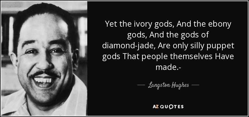 Yet the ivory gods, And the ebony gods, And the gods of diamond-jade, Are only silly puppet gods That people themselves Have made.- - Langston Hughes